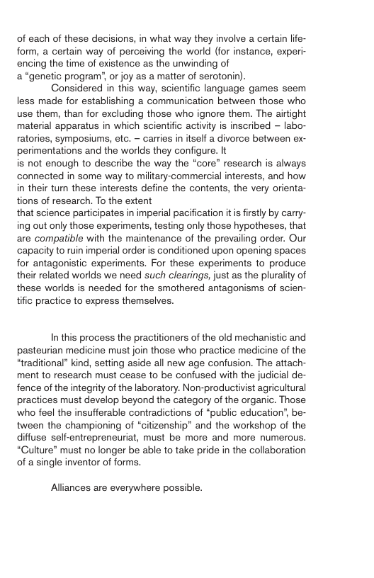 of each of these decisions, in what way they involve a certain life- form, a certain way of perceiving the world (for instance, experi- encing the time of existence as the unwinding of a“genetic program’, or joy as a matter of serotonin). Considered in this way, scientific language games seem less made for establishing a communication between those who use them, than for excluding those who ignore them. The airtight material apparatus in which scientific activity is inscribed ~ labo- ratories, symposiums, etc. - carries in itself a divorce between ex- perimentations and the worlds they configure. It is not enough to describe the way the “core” research is always connected in some way to miltary-commercial interests, and how in their tum these interests define the contents, the very orienta- tions of research. To the extent that science participates in imperial pacification itis firstly by carry- ing out only those experiments, testing only those hypotheses, that are compatible with the maintenance of the prevailing order. Our ‘capacity to ruin imperial order is conditioned upon opening spaces. for antagonistic experiments. For these experiments to produce their related worlds we need such clearings, just as the plurality of these worlds is needed for the smothered antagonisms of scien- tific practice to express themselves. In this process the practitioners of the old mechanistic and pasteurian medicine must join those who practice medicine of the “traditional” kind, setting aside all new age confusion. The attach- ment to research must cease to be confused with the judicial de- fence of the integrity of the laboratory. Non-productivist agricultural practices must develop beyond the category of the organic. Those who feel the insufferable contradictions of “public education’, be- tween the championing of “citizenship” and the workshop of the diffuse seff-entrepreneuriat, must be more and more numerous. “Culture” must no longer be able to take pride in the collaboration of a single inventor of forms. Alliances are everywhere possible.